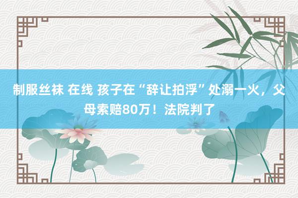 制服丝袜 在线 孩子在“辞让拍浮”处溺一火，父母索赔80万！法院判了