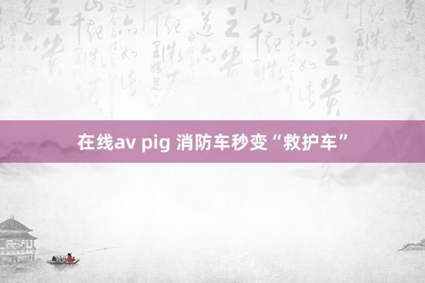 在线av pig 消防车秒变“救护车”