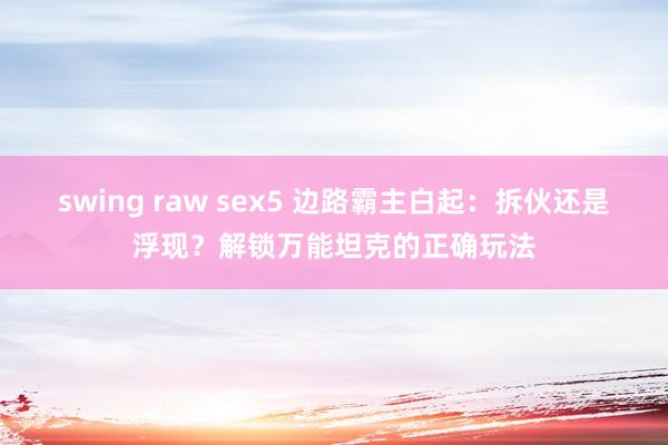 swing raw sex5 边路霸主白起：拆伙还是浮现？解锁万能坦克的正确玩法