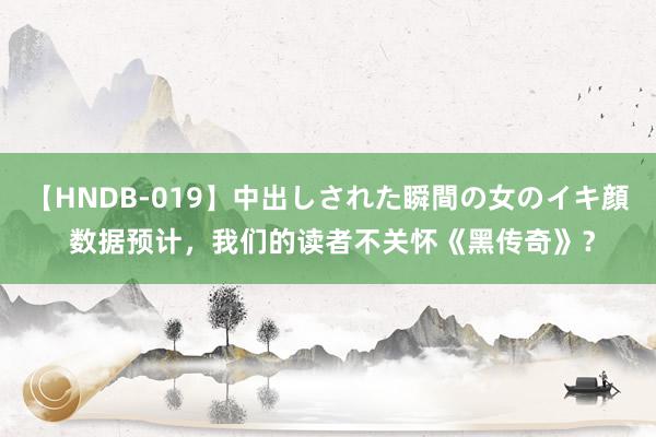 【HNDB-019】中出しされた瞬間の女のイキ顔 数据预计，我们的读者不关怀《黑传奇》？