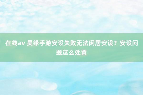 在线av 昊缘手游安设失败无法闲居安设？安设问题这么处置