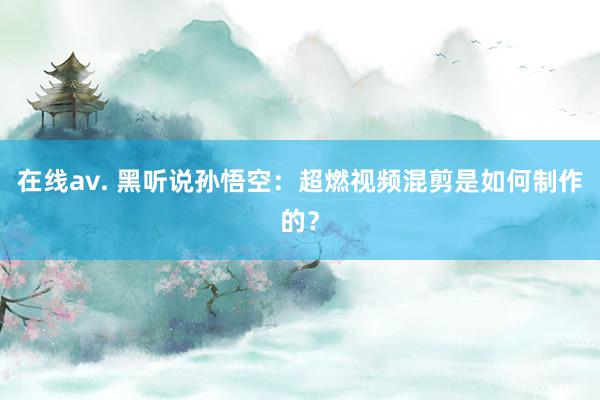 在线av. 黑听说孙悟空：超燃视频混剪是如何制作的？