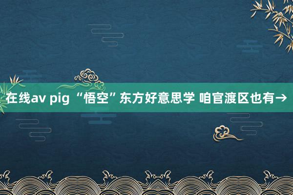 在线av pig “悟空”东方好意思学 咱官渡区也有→