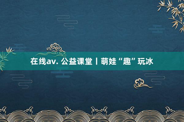 在线av. 公益课堂丨萌娃“趣”玩冰