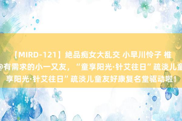 【MIRD-121】絶品痴女大乱交 小早川怜子 椎名ゆな ASUKA 乃亜 @有需求的小一又友，“童享阳光·针艾往日”疏淡儿童友好康复名堂驱动啦！