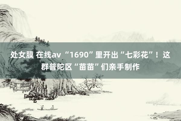 处女膜 在线av “1690”里开出“七彩花”！这群普陀区“苗苗”们亲手制作