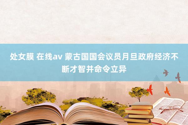 处女膜 在线av 蒙古国国会议员月旦政府经济不断才智并命令立异