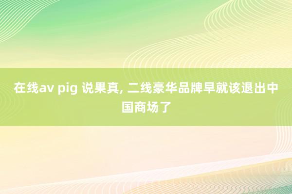 在线av pig 说果真, 二线豪华品牌早就该退出中国商场了