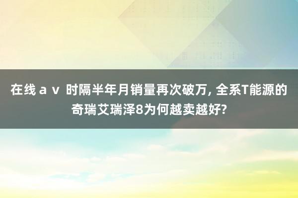 在线ａｖ 时隔半年月销量再次破万, 全系T能源的奇瑞艾瑞泽8为何越卖越好?