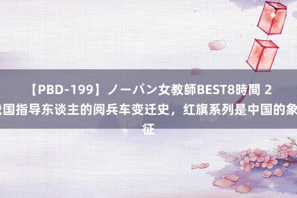 【PBD-199】ノーパン女教師BEST8時間 2 我国指导东谈主的阅兵车变迁史，红旗系列是中国的象征