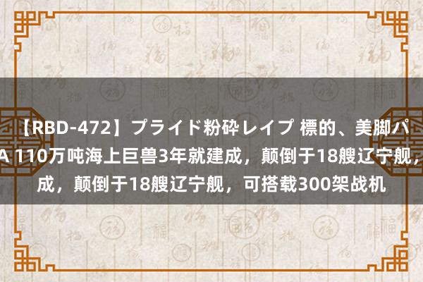 【RBD-472】プライド粉砕レイプ 標的、美脚パーツモデル ASUKA 110万吨海上巨兽3年就建成，颠倒于18艘辽宁舰，可搭载300架战机