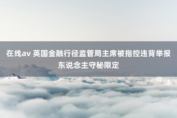 在线av 英国金融行径监管局主席被指控违背举报东说念主守秘限定