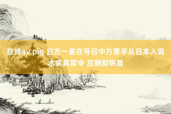 在线av pig 日方一直在号召中方罢手从日本入涎水家具禁令 应酬部恢复