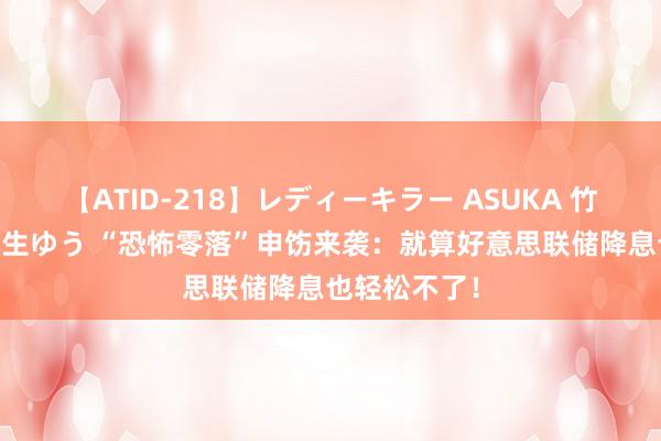 【ATID-218】レディーキラー ASUKA 竹内紗里奈 麻生ゆう “恐怖零落”申饬来袭：就算好意思联储降息也轻松不了！