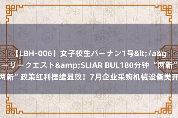 【LBH-006】女子校生パーナン1号</a>2008-05-14グローリークエスト&$LIAR BUL180分钟 “两新”政策红利捏续显效！7月企业采购机械设备类开票金额同比增长8.5%