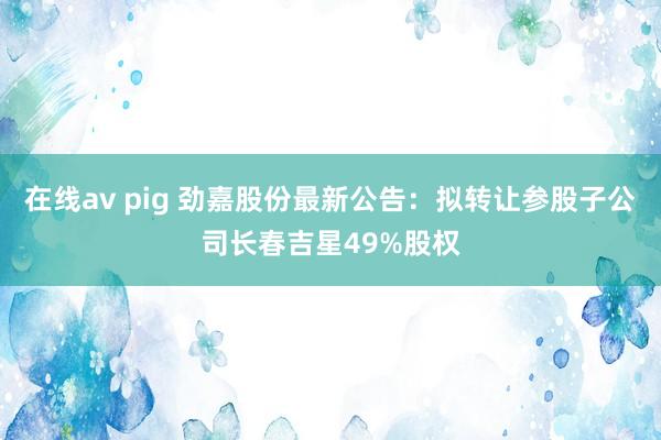 在线av pig 劲嘉股份最新公告：拟转让参股子公司长春吉星49%股权