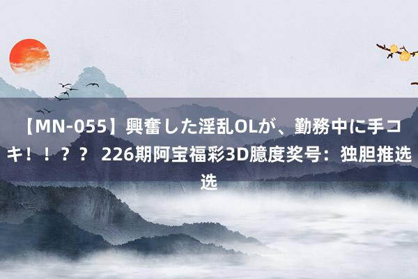 【MN-055】興奮した淫乱OLが、勤務中に手コキ！！？？ 226期阿宝福彩3D臆度奖号：独胆推选