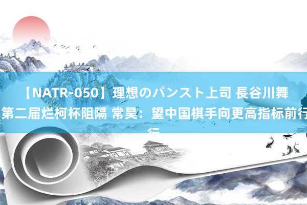 【NATR-050】理想のパンスト上司 長谷川舞 第二届烂柯杯阻隔 常昊：望中国棋手向更高指标前行