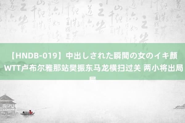 【HNDB-019】中出しされた瞬間の女のイキ顔 WTT卢布尔雅那站樊振东马龙横扫过关 两小将出局