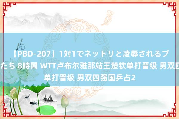 【PBD-207】1対1でネットリと凌辱されるプレミア女優たち 8時間 WTT卢布尔雅那站王楚钦单打晋级 男双四强国乒占2