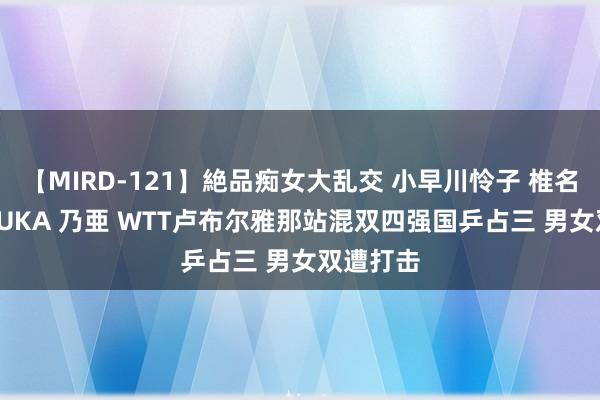 【MIRD-121】絶品痴女大乱交 小早川怜子 椎名ゆな ASUKA 乃亜 WTT卢布尔雅那站混双四强国乒占三 男女双遭打击