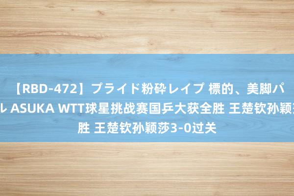 【RBD-472】プライド粉砕レイプ 標的、美脚パーツモデル ASUKA WTT球星挑战赛国乒大获全胜 王楚钦孙颖莎3-0过关