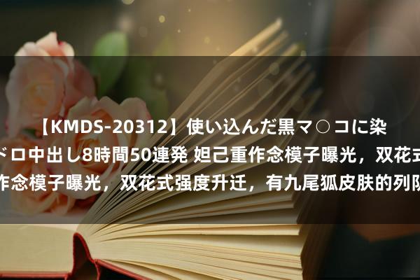 【KMDS-20312】使い込んだ黒マ○コに染み渡る息子の精液ドロドロ中出し8時間50連発 妲己重作念模子曝光，双花式强度升迁，有九尾狐皮肤的列队给我笑