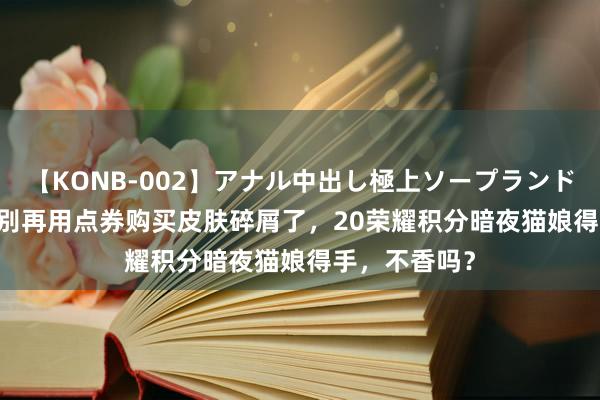 【KONB-002】アナル中出し極上ソープランドBEST4時間 别再用点券购买皮肤碎屑了，20荣耀积分暗夜猫娘得手，不香吗？