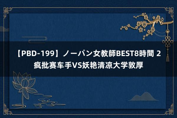 【PBD-199】ノーパン女教師BEST8時間 2 疯批赛车手VS妖艳清凉大学敦厚