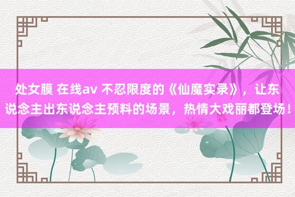 处女膜 在线av 不忍限度的《仙魔实录》，让东说念主出东说念主预料的场景，热情大戏丽都登场！