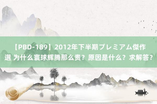 【PBD-189】2012年下半期プレミアム傑作選 为什么寰球辉腾那么贵？原因是什么？求解答？