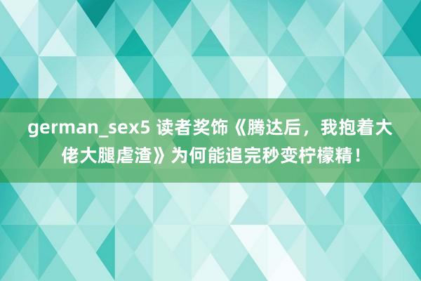 german_sex5 读者奖饰《腾达后，我抱着大佬大腿虐渣》为何能追完秒变柠檬精！