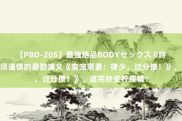 【PBD-205】最強絶品BODYセックス 8時間スペシャル 必须谨慎的最甜演义《蛮宠萌妻：律少，过分撩！》，追完秒变柠檬精！