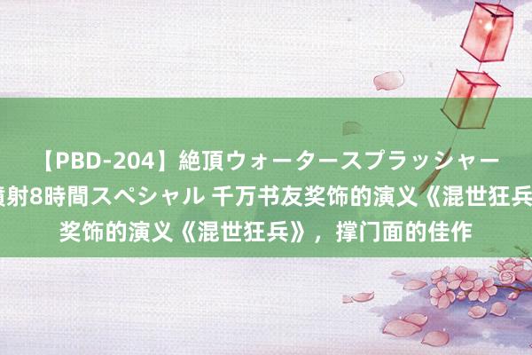 【PBD-204】絶頂ウォータースプラッシャー 放尿＆潮吹き大噴射8時間スペシャル 千万书友奖饰的演义《混世狂兵》，撑门面的佳作