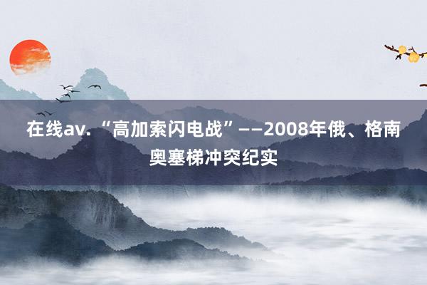 在线av. “高加索闪电战”——2008年俄、格南奥塞梯冲突纪实