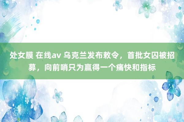 处女膜 在线av 乌克兰发布敕令，首批女囚被招募，向前哨只为赢得一个痛快和指标