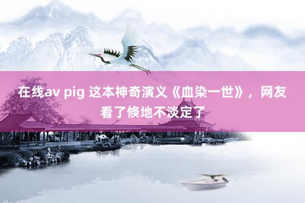 在线av pig 这本神奇演义《血染一世》，网友看了倏地不淡定了