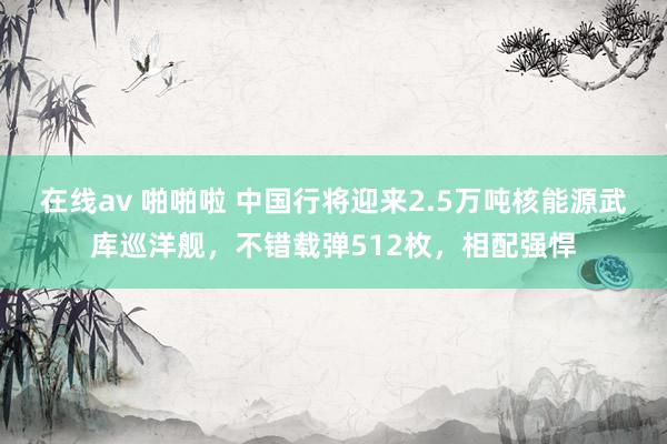 在线av 啪啪啦 中国行将迎来2.5万吨核能源武库巡洋舰，不错载弹512枚，相配强悍