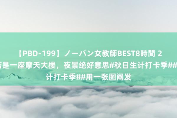 【PBD-199】ノーパン女教師BEST8時間 2 柳州云顶旅店是一座摩天大楼，夜景绝好意思#秋日生计打卡季##用一张图阐发