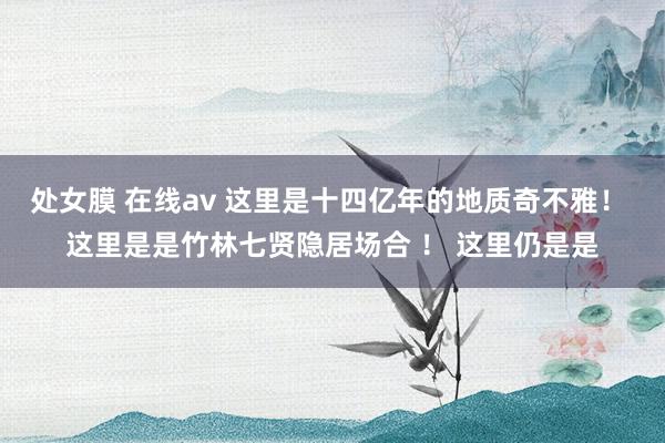 处女膜 在线av 这里是十四亿年的地质奇不雅！ 这里是是竹林七贤隐居场合 ！ 这里仍是是