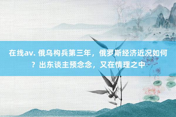 在线av. 俄乌构兵第三年，俄罗斯经济近况如何？出东谈主预念念，又在情理之中