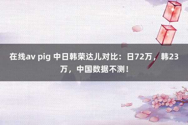 在线av pig 中日韩荣达儿对比：日72万，韩23万，中国数据不测！