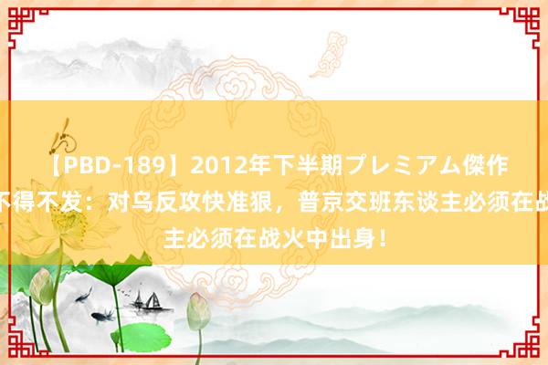 【PBD-189】2012年下半期プレミアム傑作選 俄罗斯不得不发：对乌反攻快准狠，普京交班东谈主必须在战火中出身！