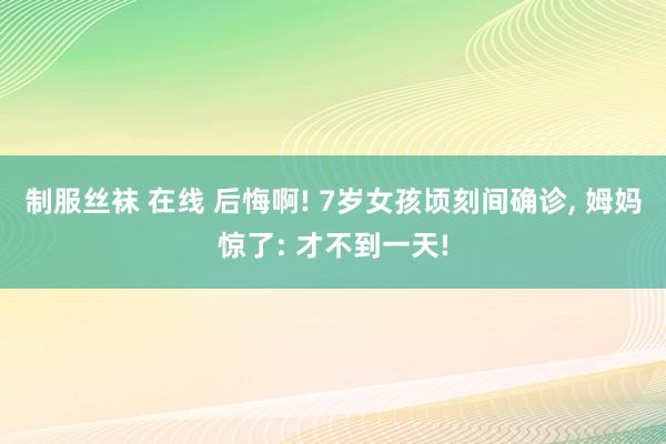 制服丝袜 在线 后悔啊! 7岁女孩顷刻间确诊, 姆妈惊了: 才不到一天!