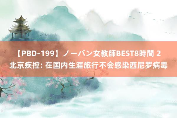 【PBD-199】ノーパン女教師BEST8時間 2 北京疾控: 在国内生涯旅行不会感染西尼罗病毒