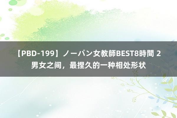 【PBD-199】ノーパン女教師BEST8時間 2 男女之间，最捏久的一种相处形状