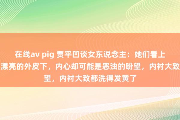 在线av pig 贾平凹谈女东说念主：她们看上去光鲜亮丽，漂亮的外皮下，内心却可能是恶浊的盼望，内衬大致都洗得发黄了