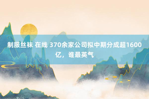 制服丝袜 在线 370余家公司拟中期分成超1600亿，谁最英气