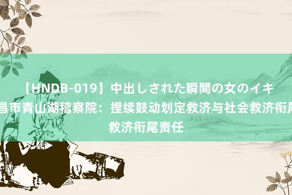 【HNDB-019】中出しされた瞬間の女のイキ顔 南昌市青山湖稽察院：捏续鼓动划定救济与社会救济衔尾责任